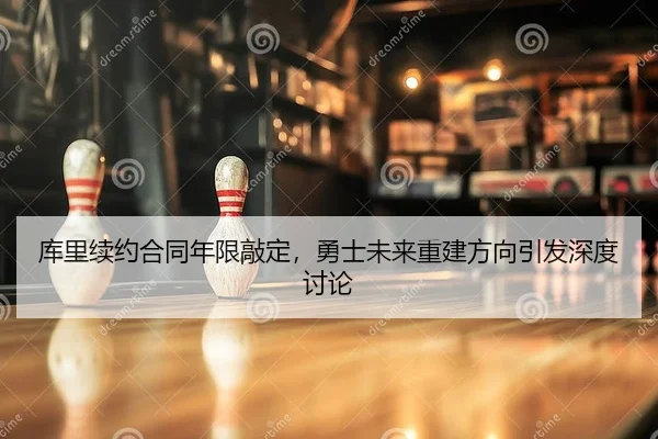 库里续约合同年限敲定，勇士未来重建方向引发深度讨论