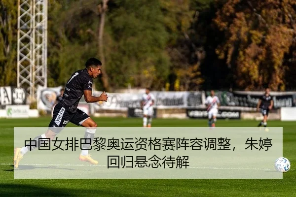 中国女排巴黎奥运资格赛阵容调整，朱婷回归悬念待解